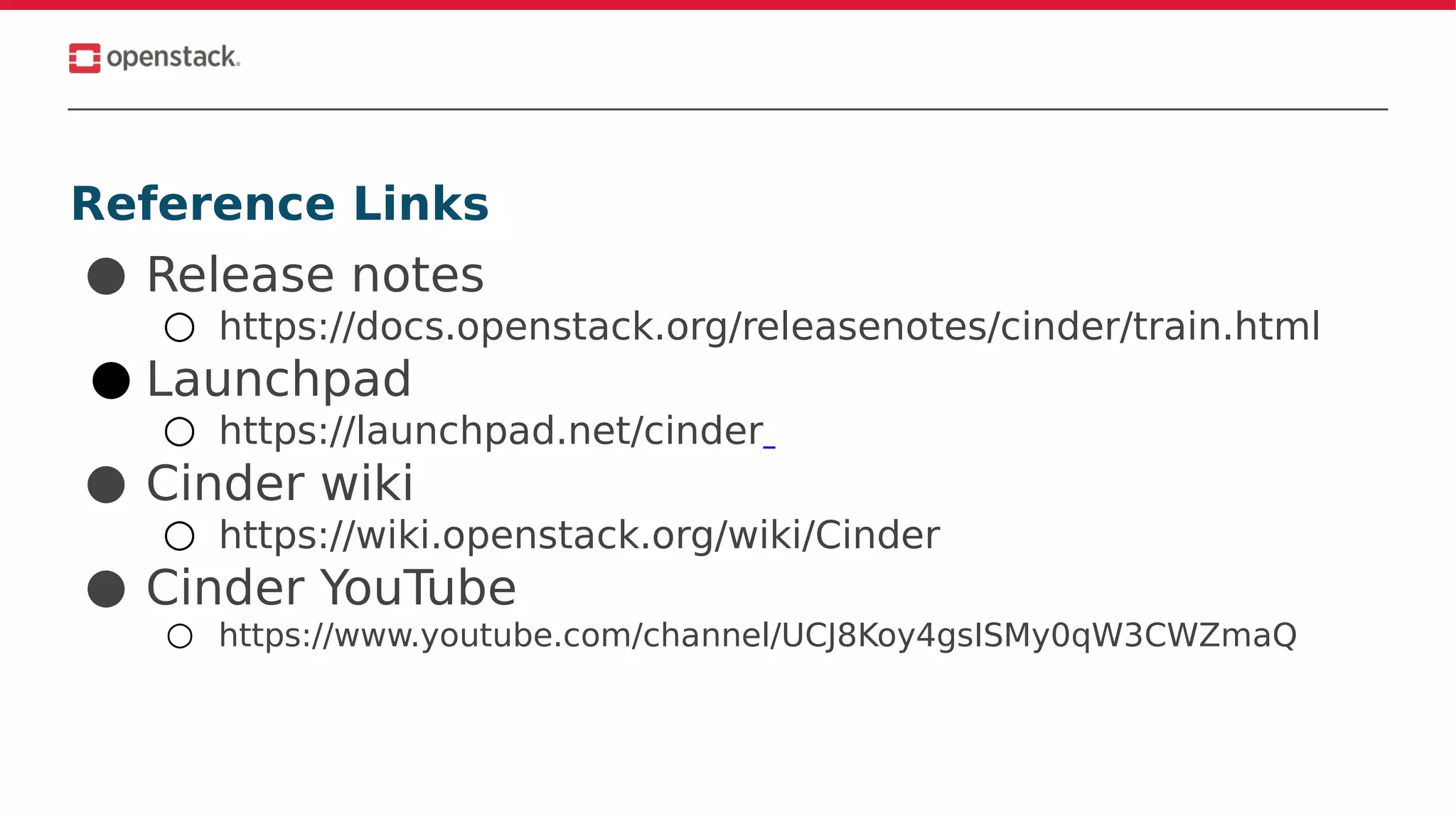 Reference Links
● Release notes
○ https://docs.openstack.org/releasenotes/cinder/train.html
● Launchpad
○ https://launchpad.net/cinder
● Cinder wiki
○ https://wiki.openstack.org/wiki/Cinder
● Cinder YouTube
○ https://www.youtube.com/channel/UCJ8Koy4gsISMy0qW3CWZmaQ
 
