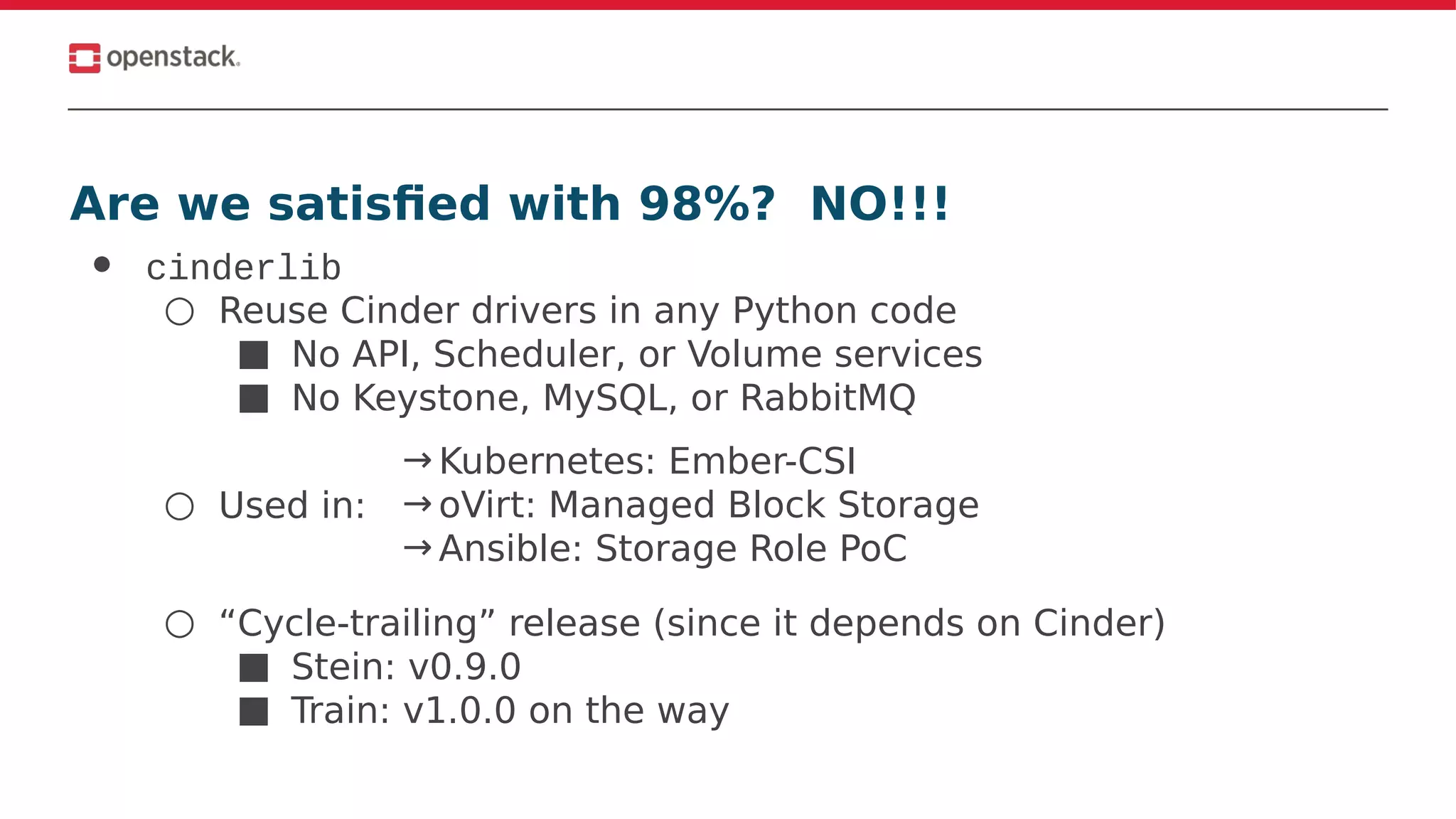 Are we satisfied with 98%? NO!!!
● cinderlib
○ Reuse Cinder drivers in any Python code
■ No API, Scheduler, or Volume services
■ No Keystone, MySQL, or RabbitMQ
○ Used in:
○ “Cycle-trailing” release (since it depends on Cinder)
■ Stein: v0.9.0
■ Train: v1.0.0 on the way
→ Kubernetes: Ember-CSI
→ oVirt: Managed Block Storage
→ Ansible: Storage Role PoC
 