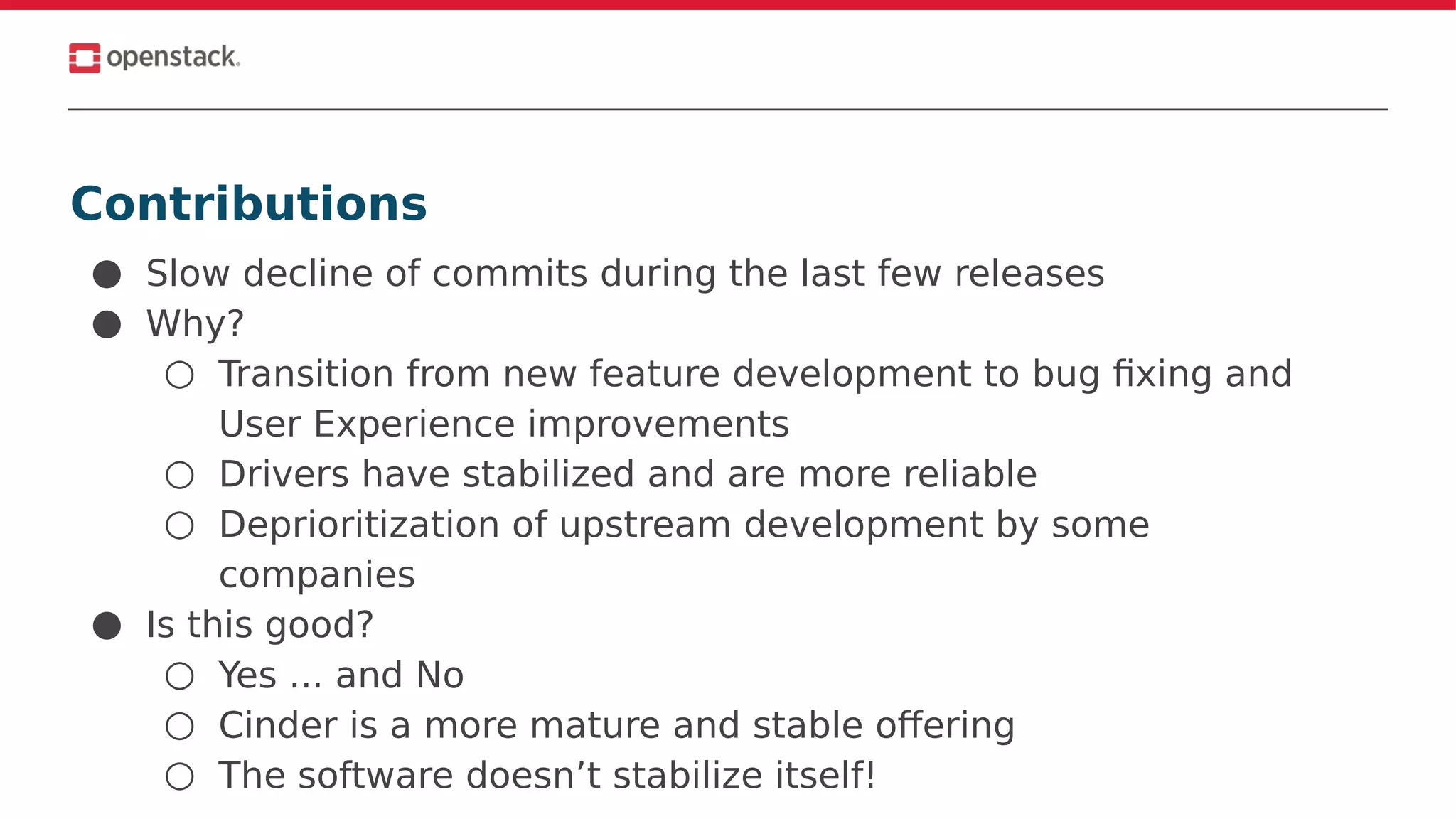 Contributions
● Slow decline of commits during the last few releases
● Why?
○ Transition from new feature development to bug fixing and
User Experience improvements
○ Drivers have stabilized and are more reliable
○ Deprioritization of upstream development by some
companies
● Is this good?
○ Yes ... and No
○ Cinder is a more mature and stable offering
○ The software doesn’t stabilize itself!
 