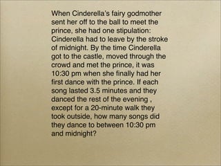 When Cinderellaʼs fairy godmother
sent her off to the ball to meet the
prince, she had one stipulation:
Cinderella had to leave by the stroke
of midnight. By the time Cinderella
got to the castle, moved through the
crowd and met the prince, it was
10:30 pm when she ﬁnally had her
ﬁrst dance with the prince. If each
song lasted 3.5 minutes and they
danced the rest of the evening ,
except for a 20-minute walk they
took outside, how many songs did
they dance to between 10:30 pm
and midnight?