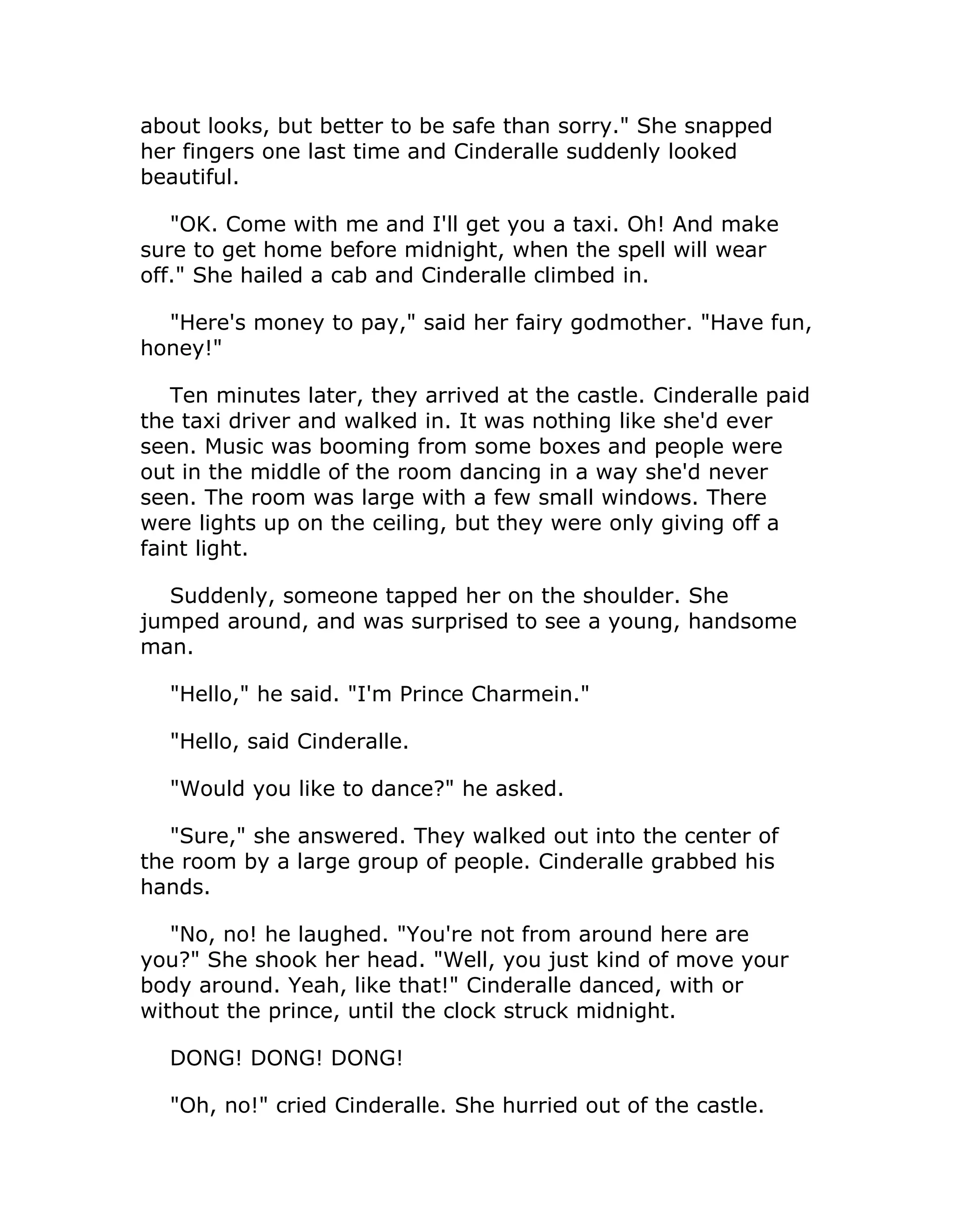 about looks, but better to be safe than sorry." She snapped
her fingers one last time and Cinderalle suddenly looked
beautiful.

   "OK. Come with me and I'll get you a taxi. Oh! And make
sure to get home before midnight, when the spell will wear
off." She hailed a cab and Cinderalle climbed in.

  "Here's money to pay," said her fairy godmother. "Have fun,
honey!"

   Ten minutes later, they arrived at the castle. Cinderalle paid
the taxi driver and walked in. It was nothing like she'd ever
seen. Music was booming from some boxes and people were
out in the middle of the room dancing in a way she'd never
seen. The room was large with a few small windows. There
were lights up on the ceiling, but they were only giving off a
faint light.

  Suddenly, someone tapped her on the shoulder. She
jumped around, and was surprised to see a young, handsome
man.

  "Hello," he said. "I'm Prince Charmein."

  "Hello, said Cinderalle.

  "Would you like to dance?" he asked.

   "Sure," she answered. They walked out into the center of
the room by a large group of people. Cinderalle grabbed his
hands.

   "No, no! he laughed. "You're not from around here are
you?" She shook her head. "Well, you just kind of move your
body around. Yeah, like that!" Cinderalle danced, with or
without the prince, until the clock struck midnight.

  DONG! DONG! DONG!

  "Oh, no!" cried Cinderalle. She hurried out of the castle.
 