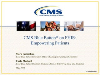 CMS Blue Button® on FHIR:
Empowering Patients
Mark Scrimshire
CMS Blue Button Innovator, Office of Enterprise Data and Analytics
Carly Medosch
CMS Blue Button Program Analyst, Office of Enterprise Data and Analytics
May 2016
Cinderblocks3
 
