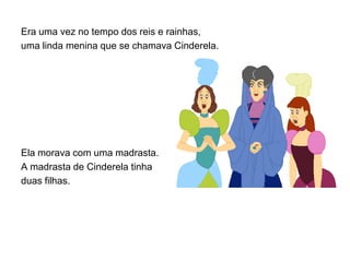 Era uma vez no tempo dos reis e rainhas,
uma linda menina que se chamava Cinderela.




Ela morava com uma madrasta.
A madrasta de Cinderela tinha
duas filhas.
 