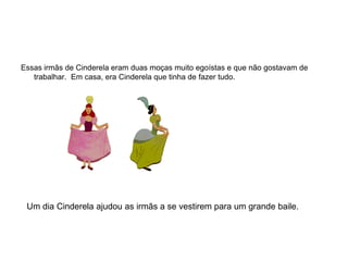 Essas irmãs de Cinderela eram duas moças muito egoístas e que não gostavam de
   trabalhar. Em casa, era Cinderela que tinha de fazer tudo.




 Um dia Cinderela ajudou as irmãs a se vestirem para um grande baile.
 