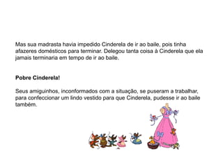 Mas sua madrasta havia impedido Cinderela de ir ao baile, pois tinha
afazeres domésticos para terminar. Delegou tanta coisa à Cinderela que ela
jamais terminaria em tempo de ir ao baile.


Pobre Cinderela!

Seus amiguinhos, inconformados com a situação, se puseram a trabalhar,
para confeccionar um lindo vestido para que Cinderela, pudesse ir ao baile
também.
 
