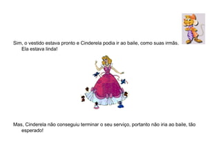 Sim, o vestido estava pronto e Cinderela podia ir ao baile, como suas irmãs.
   Ela estava linda!




Mas, Cinderela não conseguiu terminar o seu serviço, portanto não iria ao baile, tão
   esperado!
 