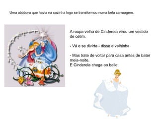 Uma abóbora que havia na cozinha logo se transformou numa bela carruagem.




                                   A roupa velha de Cinderela virou um vestido
                                   de cetim.

                                   - Vá e se divirta - disse a velhinha

                                   - Mas trate de voltar para casa antes de bater
                                   meia-noite.
                                   E Cinderela chega ao baile.
 