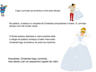 Logo o príncipe se encanta e a tira para dançar.




 No palácio, a beleza e a simpatia de Cinderela conquistaram a todos. O príncipe
 dançou com ela muitas vezes.



 O tempo passou depressa e, para surpresa dela,
 o relógio do palácio começou a bater meia-noite.
 Cinderela logo se lembrou do aviso da madrinha.




Assustada, Cinderela fugiu correndo,
mas deixou cair um pequenino sapato de vidro.
 