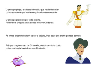 O príncipe pegou o sapato e decidiu que havia de casar
com a sua dona que havia conquistado o seu coração.


O príncipe procurou por todo o reino.
Finalmente chegou à casa onde morava Cinderela.




As irmãs experimentaram calçar o sapato, mas seus pés eram grandes demais.



Até que chegou a vez de Cinderela, depois de muito custo
pois a madrasta havia trancado Cinderela.
 