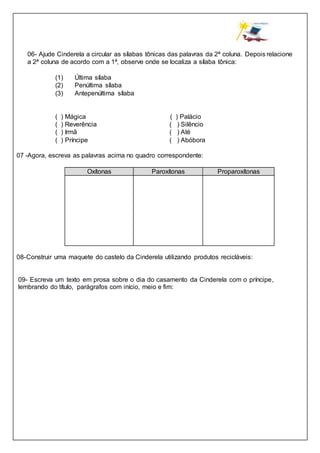06- Ajude Cinderela a circular as sílabas tônicas das palavras da 2ª coluna. Depois relacione
a 2ª coluna de acordo com a 1ª, observe onde se localiza a sílaba tônica:
(1) Última sílaba
(2) Penúltima sílaba
(3) Antepenúltima sílaba
( ) Mágica ( ) Palácio
( ) Reverência ( ) Silêncio
( ) Irmã ( ) Até
( ) Príncipe ( ) Abóbora
07 -Agora, escreva as palavras acima no quadro correspondente:
Oxítonas Paroxítonas Proparoxítonas
08-Construir uma maquete do castelo da Cinderela utilizando produtos recicláveis:
09- Escreva um texto em prosa sobre o dia do casamento da Cinderela com o príncipe,
lembrando do título, parágrafos com início, meio e fim:
 