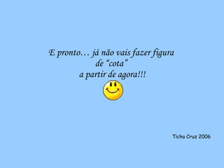 E pronto… já não vais fazer figura  de “cota”  a partir de agora!!! Ticha Cruz 2006 
