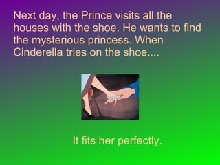 Next day, the Prince visits all the
houses with the shoe. He wants to find
the mysterious princess. When
Cinderella tries on the shoe....
It fits her perfectly.
 