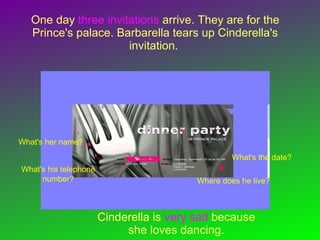 One day three invitations arrive. They are for the
Prince's palace. Barbarella tears up Cinderella's
invitation.
What's her name?
What's his telephone
number?
What's the date?
Where does he live?
Cinderella is very sad because
she loves dancing.
 