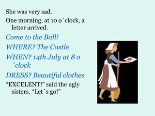 She was very sad. One morning, at 10 o´clock, a letter arrived. Come to the Ball! WHERE? The Castle WHEN? 14th July at 8 o´clock DRESS? Beautiful clothes “ EXCELENT!” said the ugly sisters. “Let´s go!” 