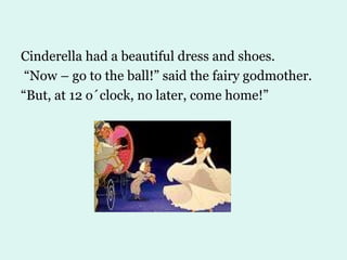 Cinderella had a beautiful dress and shoes. “ Now – go to the ball!” said the fairy godmother. “ But, at 12 o´clock, no later, come home!” 