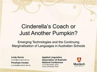 Cinderella’s Coach or
          Just Another Pumpkin?
   Emerging Technologies and the Continuing
Marginalisation of Languages in Australian Schools


Lindy Norris              Applied Linguistics
l.norris@murdoch.edu.au   Association of Australia
Penelope Coutas           National Conference
p.coutas@murdoch.edu.au   12-14 November, 2012
                          Curtin University, Perth
 