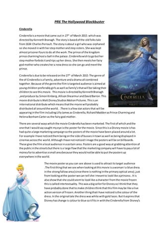 PR6 The Hollywood Blockbuster
Cinderella
Cinderellaisamovie thatcame outin 27th
of March 2015 whichwas
directedby KennethBranagh.The storyisbasedof the oldfolkstale
from1634 CharlesPerrault.The storyisabout a girl whowas orphaned
so she moved inwithherstepmotherandstep sisters. She waskept
almostprisonerfours todo all the work.The prince of the kingdom
prince charminghosta ball inthe palace. Cinderellawishtogobuther
stepmotherforbidsitandrips upher dress. She thenmeetsherfairy
god motherwho createshera newdressso she can go and meetthe
prince.
Cinderellaisdue tobe releasedonthe 27th
of March 2015 The genre of
the of CinderellaisaFamily, adventure andadrama all combined
together.Because of the genre the filmistargeted audience isaimed at
youngchildren preferablygirls aswell as family’sthatwill be takingtheir
childrentosee this movie. Thismovie isdirectedby KennethBranagh
,andproduce by SimonKinberg,AllisonShearmurandDavidBarron.This
movie distributeisWaltDisneyStudiosMotionPictures.Thisisan
international distribute whichmeansthatthe movie willprobably
distributedall aroundthe world. .There isafew staractors that will be
appearinginthe film includingLillyJamesas Cinderella,Richard MaddenasPrince Charmingand
HelenaBonhamCarteras the fairygod mother.
There are several wayswhichthe movie Cinderellahasbeen marketed. The firstof whichandthe
one that I wouldsay caught myeye isthe posterforthe movie. Since thisisa Disneymovie ishas
had quite alarge marketingcampaignsothe postersof the movie have been placedaroundalot.
For example Ihave noticedthembeingonthe side of bussesintownaswell asbeingdisplayedin
cinemasacrossthe world. AlthoughIhave notnoticedI image the posterswill be on billboards.
These give the filmalocal audience inacertain area. Postersare a good wayat grabbingattentionof
the publicinthe streetsbutthere isa large flaw that the marketingcompanywill have topaya lotof
moneyforto advertise asmall areabecause theywouldnotbe able toput the postersup
everywhere inthe world.
The movie posterasyou can see above isusedto attract itstarget audience
.The firstthingthat we see whenlookingatthismovie isawomanI a blue dress
inthe strongfallow area(since there isnothinginthe primaryoptical area) ,just
fromlookingatthe posterwe can tell she I meantto looklike aprincess. It is
alsoshowthat she couldseemto looklike acharacter fromthe movie frozen
thisiscalledintertextuality. ThiswasabigsellerforDisneysoIthinkthat they
have probablydone thatto make childrenthinkthatthisfilmmaybe like alive
actionversionof Frozen.Another thingthatIhave noticedisthe colourof the
dress. Inthe original tale the dresswaswhite withgold laces. Butitaspires that
Disneyhaschange is colourto blue soitfitsin withthe Cinderellafrom Disney’s
 