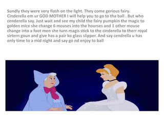 Sundly they were very flash on the light. They come gerious fairy.
Cinderella em ur GOD MOTHER I will help you to go to tha ball . But who
cenderella say. Just wait and see my child the fairy pumpkin the magic to
golden mice she change 6 mouses into the hourses and 1 other mouse
change into a foot men she turn magis stick to the cinderella to therr royal
sirtern goun and give has a pair ko glass slipper. And say cendrella u has
only time to a mid night and say go nd enjoy to ball
 