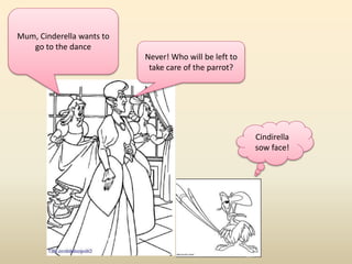 Mum, Cinderella wants to 
go to the dance 
Never! Who will be left to 
take care of the parrot? 
Cindirella 
sow face! 
 