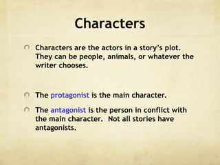 Characters
Characters are the actors in a story’s plot.
They can be people, animals, or whatever the
writer chooses.
The protagonist is the main character.
The antagonist is the person in conflict with
the main character. Not all stories have
antagonists.
 