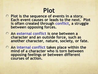 Plot
Plot is the sequence of events in a story.
Each event causes or leads to the next. Plot
is often created through conflict, a struggle
between opposing forces.
An external conflict is one between a
character and an outside force, such as
another character, nature, society, or fate.
An internal conflict takes place within the
mind of a character who is torn between
opposing feelings or between different
courses of action.
 