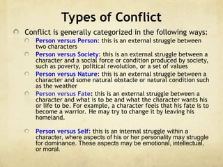 Types of Conflict
Conflict is generally categorized in the following ways:
Person versus Person: this is an external struggle between
two characters
Person versus Society: this is an external struggle between a
character and a social force or condition produced by society,
such as poverty, political revolution, or a set of values
Person versus Nature: this is an external struggle between a
character and some natural obstacle or natural condition such
as the weather
Person versus Fate: this is an external struggle between a
character and what is to be and what the character wants his
or life to be. For example, a character feels that his fate is to
become a warrior. He may try to change it by leaving his
homeland.
Person versus Self: this is an internal struggle within a
character, where aspects of his or her personality may struggle
for dominance. These aspects may be emotional, intellectual,
or moral.
 