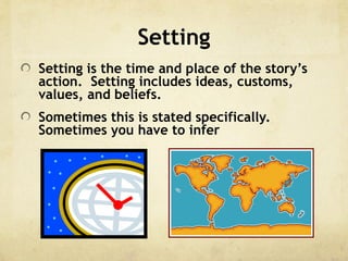 Setting
Setting is the time and place of the story’s
action. Setting includes ideas, customs,
values, and beliefs.
Sometimes this is stated specifically.
Sometimes you have to infer
 