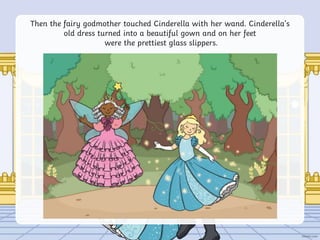 Then the fairy godmother touched Cinderella with her wand. Cinderella’s
old dress turned into a beautiful gown and on her feet
were the prettiest glass slippers.
 
