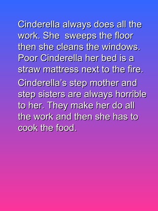 Cinderella always does all theCinderella always does all the
work. She sweeps the floorwork. She sweeps the floor
then she cleans the windows.then she cleans the windows.
Poor Cinderella her bed is aPoor Cinderella her bed is a
straw mattress next to the fire.straw mattress next to the fire.
Cinderella’s step mother andCinderella’s step mother and
step sisters are always horriblestep sisters are always horrible
to her. They make her do allto her. They make her do all
the work and then she has tothe work and then she has to
cook the food.cook the food.
 