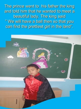 The prince went to his father the kingThe prince went to his father the king
and told him that he wanted to meet aand told him that he wanted to meet a
beautiful lady. The king saidbeautiful lady. The king said
” We will have a ball then so that you” We will have a ball then so that you
can find the prettiest girl in the land”.can find the prettiest girl in the land”.
 
