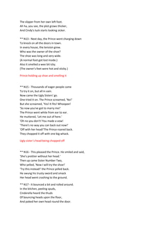 The slipper from her own left foot.
Ah ha, you see, the plot grows thicker,
And Cindy's luck starts looking sicker.
** N13 - Next day, the Prince went charging down
To knock on all the doors in town.
In every house, the tension grew.
Who was the owner of the shoe?
The shoe was long and very wide.
(A normal foot got lost inside.)
Also it smelled a wee bit icky.
(The owner's feet were hot and sticky.)
Prince holding up shoe and smelling it
** N15 - Thousands of eager people came
To try it on, but all in vain.
Now came the Ugly Sisters' go.
One tried it on. The Prince screamed, 'No!'
But she screamed, 'Yes! It fits! Whoopee!
'So now you've got to marry me!'
The Prince went white from ear to ear.
He muttered, 'Let me out of here.'
'Oh no you don't! You made a vow!
'There's no way you can back out now!'
'Off with her head!'The Prince roared back.
They chopped it off with one big whack.
Ugly sister`s head being chopped off
** N16 - This pleased the Prince. He smiled and said,
'She's prettier without her head.'
Then up came Sister Number Two,
Who yelled, 'Now I will try the shoe!'
'Try this instead!' the Prince yelled back.
He swung his trusty sword and smack
Her head went crashing to the ground.
** N17 - It bounced a bit and rolled around.
In the kitchen, peeling spuds,
Cinderella heard the thuds
Of bouncing heads upon the floor,
And poked her own head round the door.
 
