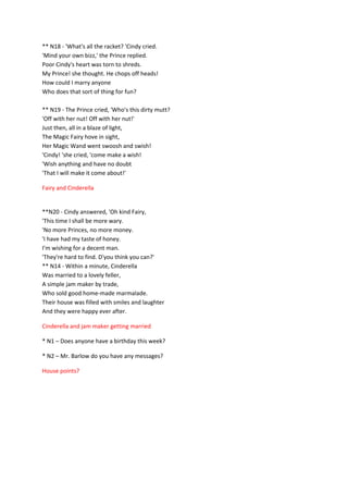 ** N18 - 'What's all the racket? 'Cindy cried.
'Mind your own bizz,' the Prince replied.
Poor Cindy's heart was torn to shreds.
My Prince! she thought. He chops off heads!
How could I marry anyone
Who does that sort of thing for fun?
** N19 - The Prince cried, 'Who's this dirty mutt?
'Off with her nut! Off with her nut!'
Just then, all in a blaze of light,
The Magic Fairy hove in sight,
Her Magic Wand went swoosh and swish!
'Cindy! 'she cried, 'come make a wish!
'Wish anything and have no doubt
'That I will make it come about!'
Fairy and Cinderella
**N20 - Cindy answered, 'Oh kind Fairy,
'This time I shall be more wary.
'No more Princes, no more money.
'I have had my taste of honey.
I'm wishing for a decent man.
'They're hard to find. D'you think you can?'
** N14 - Within a minute, Cinderella
Was married to a lovely feller,
A simple jam maker by trade,
Who sold good home-made marmalade.
Their house was filled with smiles and laughter
And they were happy ever after.
Cinderella and jam maker getting married
* N1 – Does anyone have a birthday this week?
* N2 – Mr. Barlow do you have any messages?
House points?
 