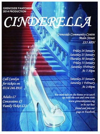 GRENOSIDE PANTOMIME
2014 PRODUCTION

CINDERELLA
Grenoside Community Centre
Main Street
S35 8PN
Friday 24 January
Saturday 25 January
Thursday 30 January
Friday 31 January
Saturday 1February
At 7:30pm
Saturday 25 January
Saturday 1 February
At 2:00pm

Call Carolyn
for tickets on
0114 246 8937
Adults £7
Concessions £5
Family Ticket £22

For more info on the Panto or to catch
up with the cast and crew visit
www grenosidepanto.org
or be our best
friend and join our
page on Facebook

PUBLIC

 