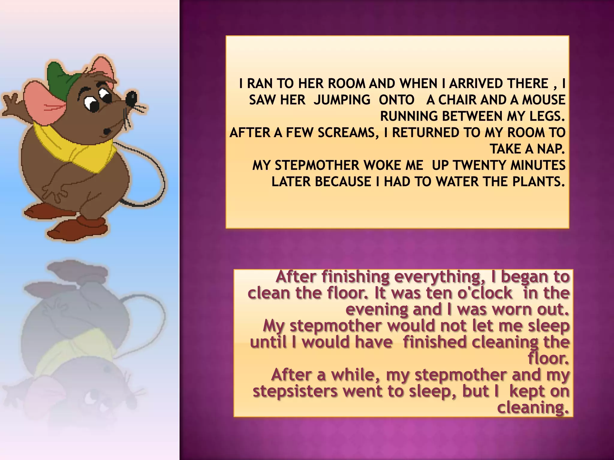 After finishing everything, I began to
clean the floor. It was ten o'clock in the
             evening and I was worn out.
  My stepmother would not let me sleep
until I would have finished cleaning the
                                     floor.
   After a while, my stepmother and my
 stepsisters went to sleep, but I kept on
                                 cleaning.
 