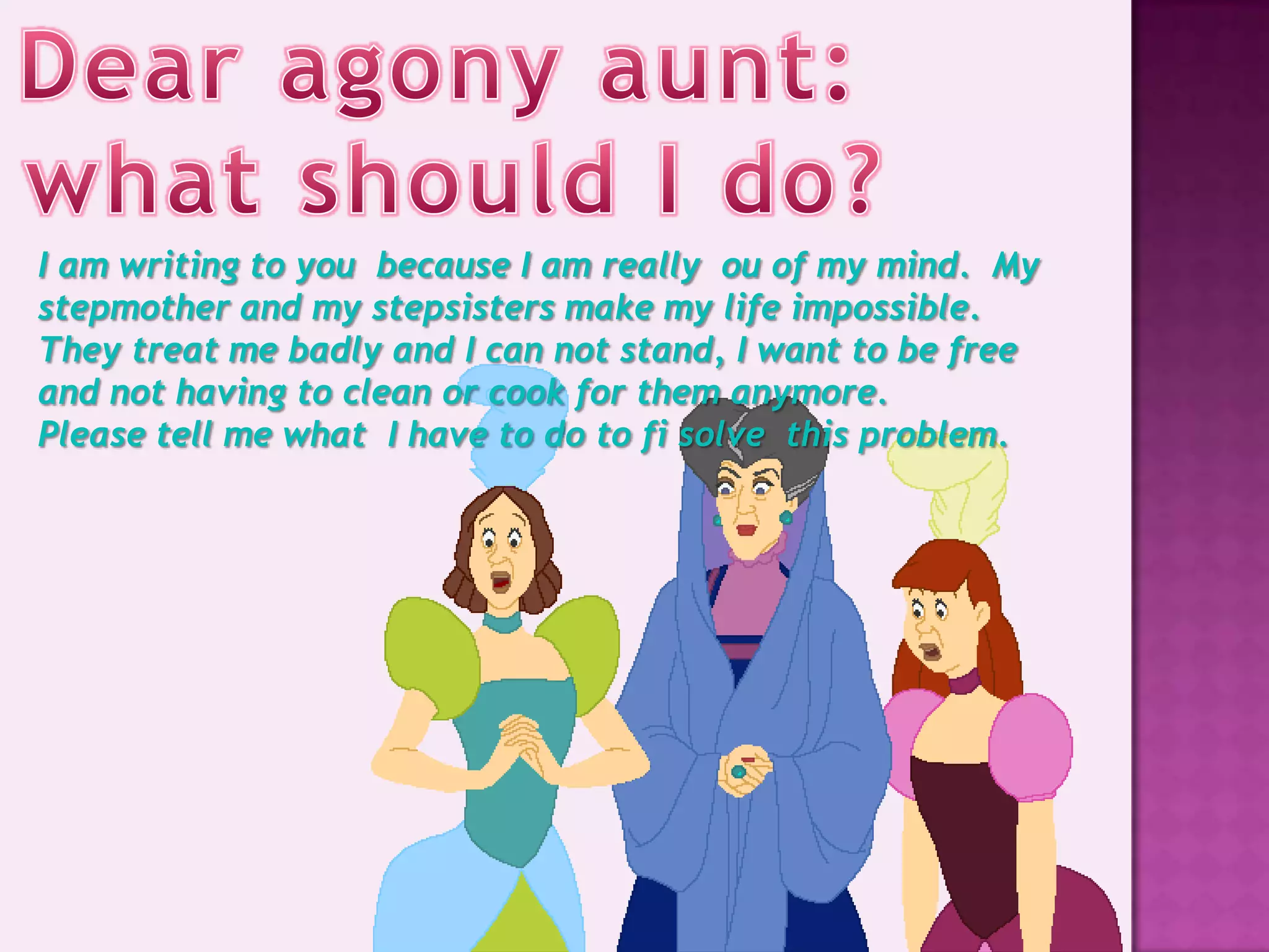 I am writing to you because I am really ou of my mind. My
stepmother and my stepsisters make my life impossible.
They treat me badly and I can not stand, I want to be free
and not having to clean or cook for them anymore.
Please tell me what I have to do to fi solve this problem.
 