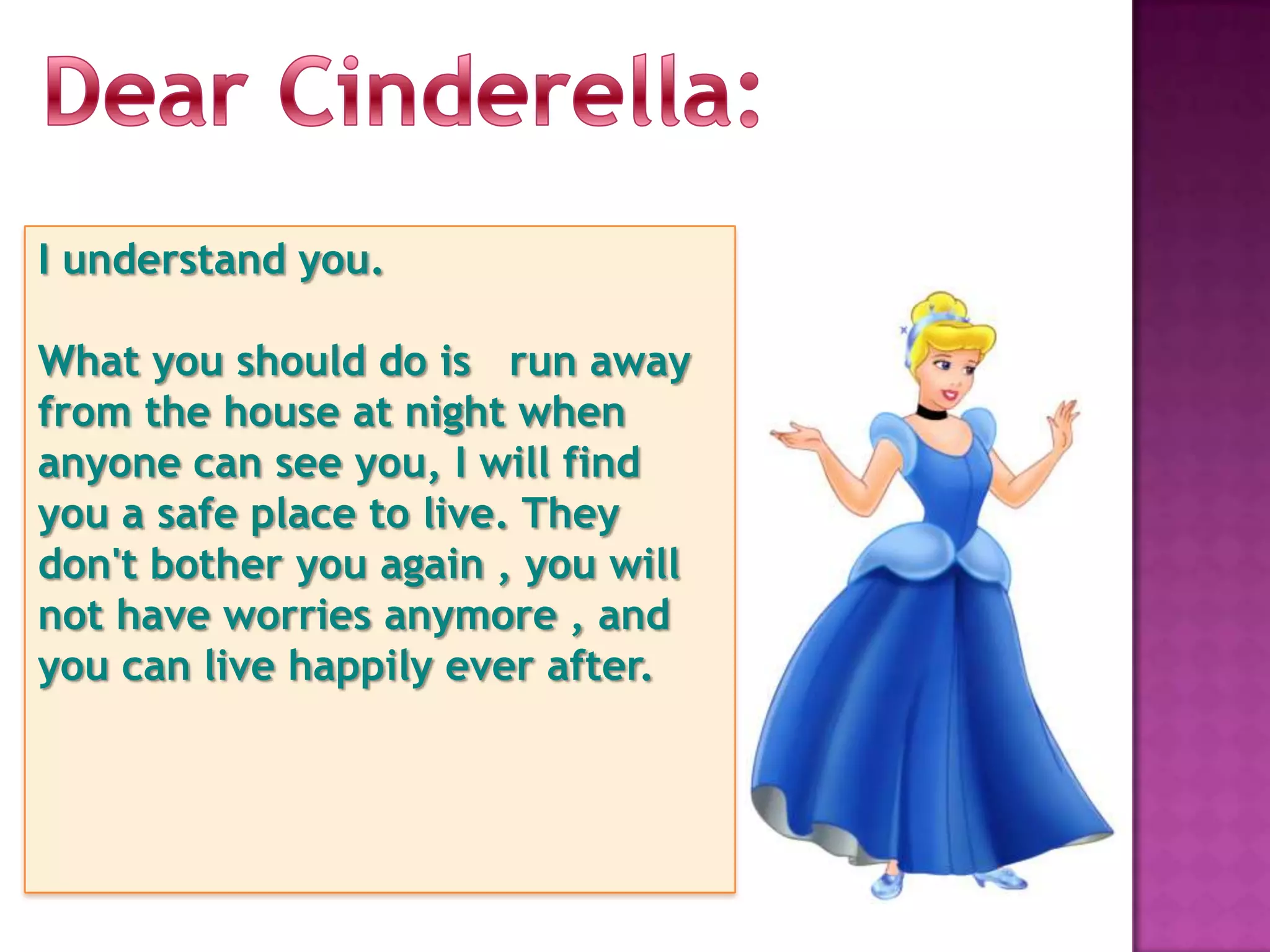 I understand you.

What you should do is run away
from the house at night when
anyone can see you, I will find
you a safe place to live. They
don't bother you again , you will
not have worries anymore , and
you can live happily ever after.
 