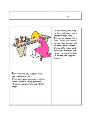 -4-
Poor Cinderella. She cried and cried.
Her friends cried, too.
Then a small woman appeared in a cloud.
It was Cinderella's fairy godmother.
"Bring me a pumpkin," she said. "I'll fix
things!"
"Biddidi,bobbidi, boo!, sang
the fairy godmother as she
waved her magic wand.
The pumpkin changed into a
coach, the mice into horses,
the dog into a footman, and
the horse into a coachman.
She waved her magic wand
again, and Cinderella's rags
turned into a beautiful gown.
On her feet are tiny glass
slippers.
 