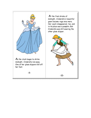 As the clock began to strike
midnight, Cinderella ran away.
One of her glass slippers fell off
her foot.
-9-
At the final stroke of
midnight, Cinderella's beautiful
gown became rags once more.
Her coach disappeared, too, and
in its place was a pumpkin. But
Cinderella was still wearing the
other glass slipper.
-10-
 