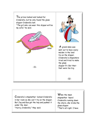 The prince looked and looked for
Cinderella, but he only found the glass
slipper Cinderella lost.
"The girl who can wear this slipper will be
my wife," he said.
-11-
A grand duke was
sent out to have every
maiden in the land
try on the slipper.
Cinderella's stepsisters
tried and tried to make
the glass
slipper fit. But their
feet were too big.
-12-
Cinderella's stepmother locked Cinderella
in her room so she can't try on the slipper.
But Jaq and Gus got the key and pushed it
under the door.
"Hurry, Cinderella," they said.
When the mean
stepmother heard
Cinderella running down
the stairs, she broke the
glass slipper.
"That's all right. I have
 