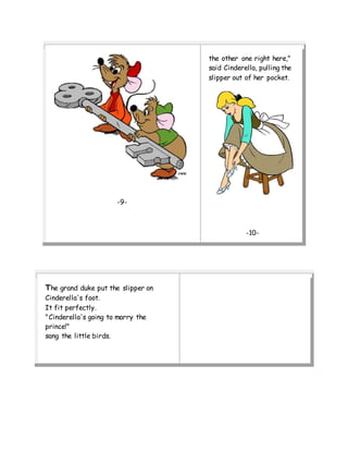 -9-
the other one right here,"
said Cinderella, pulling the
slipper out of her pocket.
-10-
The grand duke put the slipper on
Cinderella's foot.
It fit perfectly.
"Cinderella's going to marry the
prince!"
sang the little birds.
 