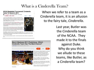 What is a Cinderella Team? When we refer to a team as a Cinderella team, it is an allusion to the fairy tale, Cinderella. Last year, Butler was the Cinderella team of the NCAA.  They made it to the finals against Duke.  Why do you think we allude to these teams, like Butler, as a Cinderella team? 
