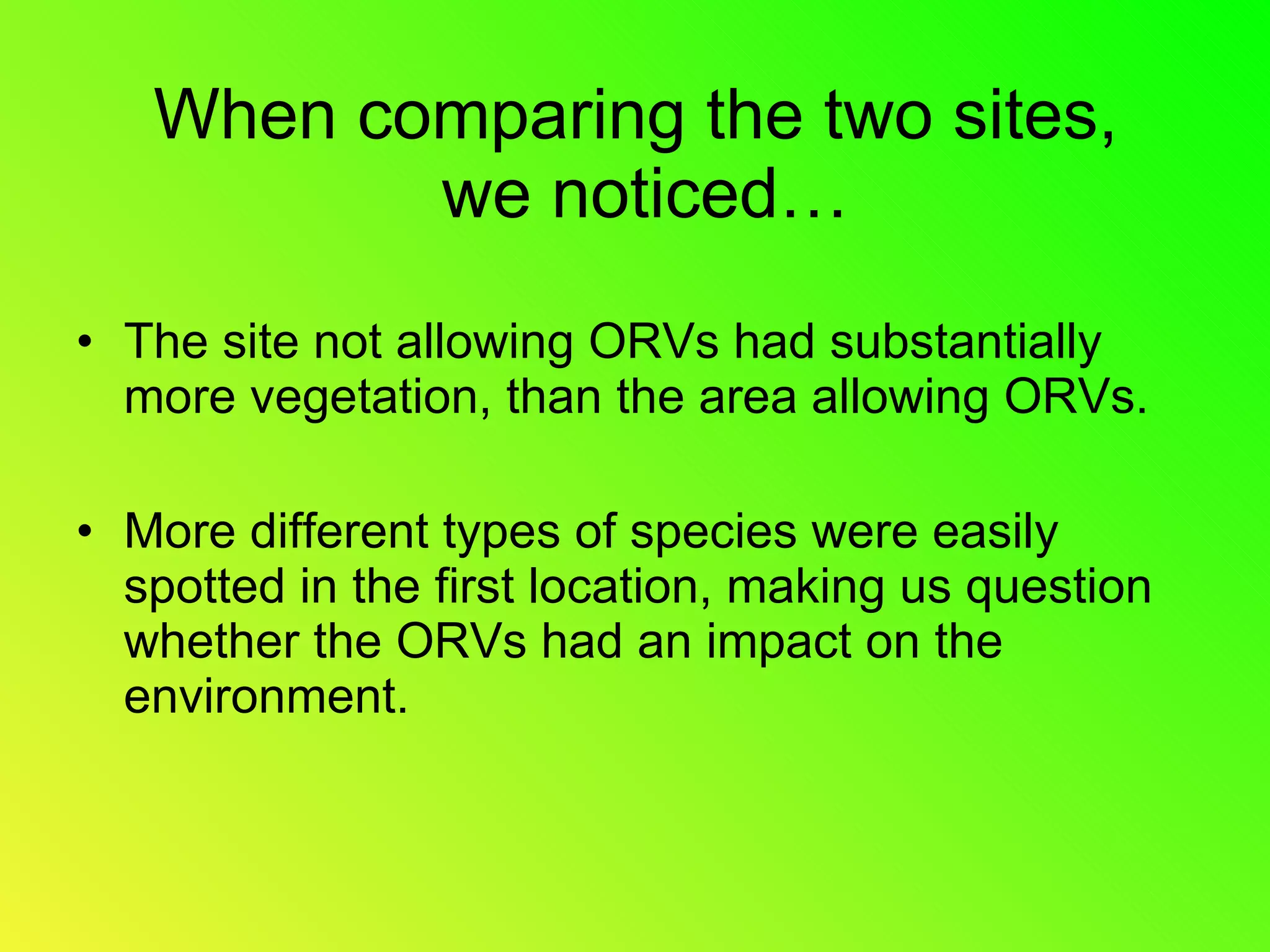 When comparing the two sites, we noticed… The site not allowing ORVs had substantially more vegetation, than the area allowing ORVs. More different types of species were easily spotted in the first location, making us question whether the ORVs had an impact on the environment.