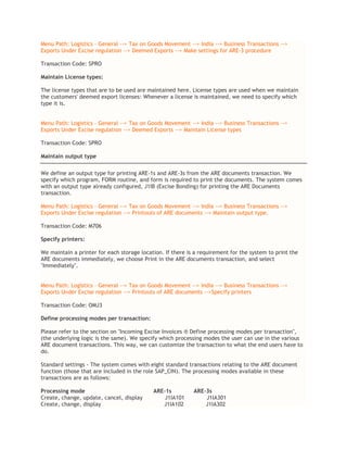 Menu Path: Logistics – General --> Tax on Goods Movement --> India --> Business Transactions -->
Exports Under Excise regulation --> Deemed Exports --> Make settings for ARE-3 procedure
Transaction Code: SPRO
Maintain License types:
The license types that are to be used are maintained here. License types are used when we maintain
the customers' deemed export licenses: Whenever a license is maintained, we need to specify which
type it is.
Menu Path: Logistics – General --> Tax on Goods Movement --> India --> Business Transactions -->
Exports Under Excise regulation --> Deemed Exports --> Maintain License types
Transaction Code: SPRO
Maintain output type
We define an output type for printing ARE-1s and ARE-3s from the ARE documents transaction. We
specify which program, FORM routine, and form is required to print the documents. The system comes
with an output type already configured, J1IB (Excise Bonding) for printing the ARE Documents
transaction.
Menu Path: Logistics – General --> Tax on Goods Movement --> India --> Business Transactions -->
Exports Under Excise regulation --> Printouts of ARE documents --> Maintain output type.
Transaction Code: M706
Specify printers:
We maintain a printer for each storage location. If there is a requirement for the system to print the
ARE documents immediately, we choose Print in the ARE documents transaction, and select
"Immediately".
Menu Path: Logistics – General --> Tax on Goods Movement --> India --> Business Transactions -->
Exports Under Excise regulation --> Printouts of ARE documents -->Specify printers
Transaction Code: OMJ3
Define processing modes per transaction:
Please refer to the section on "Incoming Excise Invoices ® Define processing modes per transaction",
(the underlying logic is the same). We specify which processing modes the user can use in the various
ARE document transactions. This way, we can customize the transaction to what the end users have to
do.
Standard settings - The system comes with eight standard transactions relating to the ARE document
function (those that are included in the role SAP_CIN). The processing modes available in these
transactions are as follows:
Processing mode ARE-1s ARE-3s
Create, change, update, cancel, display J1IA101 J1IA301
Create, change, display J1IA102 J1IA302
 