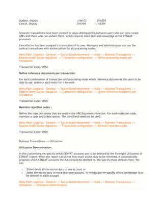 Update, display J1IA103 J1IA303
Cancel, display J1IA104 J1IA304
Separate transactions have been created to allow distinguishing between users who can only create
AREs and those who can update them, which requires more skill and knowledge of the CENVAT
processes.
Cancellation has been assigned a transaction of its own. Managers and administrators can use the
central transactions with authorization for all processing modes.
Menu Path: Logistics – General --> Tax on Goods Movement --> India --> Business Transactions -->
Exports Under Excise regulation --> Transaction configuration --> Define processing modes per
transaction
Transaction Code: SPRO
Define reference documents per transaction:
For each combination of transaction and processing mode which reference documents the users to be
able to use. Activate each entry for it to work.
Menu Path: Logistics – General --> Tax on Goods Movement --> India --> Business Transactions -->
Exports Under Excise regulation --> Transaction configuration --> Define reference documents per
transaction
Transaction Code: SPRO
Maintain rejection codes :
Define the rejection codes that are used in the ARE Documents function. For each rejection code,
maintain a code and a description. The third field need not be used.
Menu Path: Logistics – General --> Tax on Goods Movement --> India --> Business Transactions -->
Exports Under Excise regulation --> Transaction configuration --> Maintain rejection codes
Transaction Code: SPRO
Business Transactions --> Utilization
Utilization Determination:
In this customizing we specify which CENVAT accounts are to be debited by the Fortnight Utilization of
CENVAT report: When the report calculates how much excise duty to be remitted, it automatically
proposes which CENVAT accounts the duty should be debited to. We specify those defaults here. We
can
o Either debit all the excise duty to one account or
o Debit the excise duty to more than one account, in which case we specify which percentage is to
be debited to each account
Menu Path: Logistics – General --> Tax on Goods Movement --> India --> Business Transactions -->
Utilization --> Utilization Determination
 