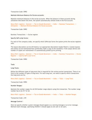 Transaction Code: SPRO
Maintain Minimum Balance for Excise accounts:
Maintain minimum balances in the excise accounts. When the balance in these accounts during
utilization falls below this level, the system automatically utilizes funds in the PLA account.
Menu Path: Logistics – General --> Tax on Goods Movement --> India --> Business Transactions -->
Utilization --> Maintain Minimum Balance for Excise accounts
Transaction Code: SPRO
Business Transactions --> Excise register
Specify SAP script forms:
For each of the company codes, we specify which SAPscript forms the system prints the excise registers
with.
The layout description can be left blank or an appropriate description maybe filled in. Custom layouts
and names can be maintained here (preferably make a copy of the standard). If the output device and
number of copies are maintained it is automatically picked up for printing.
Menu Path: Logistics – General --> Tax on Goods Movement --> India --> Business Transactions --> Excise
Register --> Specify SAP script forms
Transaction Code: SPRO
Tools
Long Texts:
Define the different types of long texts that is required for the various excise transactions. There is no
limit to the number of types of long texts. For each long text, we need to specify which transactions
the long texts are for.
Menu Path: Logistics – General --> Tax on Goods Movement --> India --> Tools --> Long Texts
Transaction Code: SPRO
Number Ranges:
Maintain the number ranges for all CIN Number range objects using this transaction. The number range
number has to be '01' for all.
Menu Path: Logistics – General --> Tax on Goods Movement --> India --> Tools --> Number Ranges
Transaction Code: J1I9
Message Control :
Here we specify whether a given message should appear as a warning message or an error message.
Maintain each message, specifying whether it should apply to one user or all users.
 