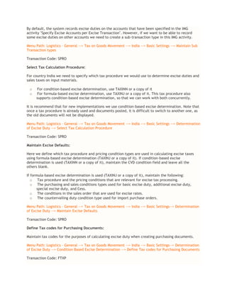 By default, the system records excise duties on the accounts that have been specified in the IMG
activity "Specify Excise Accounts per Excise Transaction". However, if we want to be able to record
some excise duties on other accounts we need to create a sub-transaction type in this IMG activity.
Menu Path: Logistics – General --> Tax on Goods Movement --> India --> Basic Settings --> Maintain Sub
Transaction types
Transaction Code: SPRO
Select Tax Calculation Procedure:
For country India we need to specify which tax procedure we would use to determine excise duties and
sales taxes on input materials.
o For condition-based excise determination, use TAXINN or a copy of it
o For formula-based excise determination, use TAXINJ or a copy of it. This tax procedure also
supports condition-based excise determination, so that we can work with both concurrently.
It is recommend that for new implementations we use condition-based excise determination. Note that
once a tax procedure is already used and documents posted, it is difficult to switch to another one, as
the old documents will not be displayed.
Menu Path: Logistics – General --> Tax on Goods Movement --> India --> Basic Settings --> Determination
of Excise Duty --> Select Tax Calculation Procedure
Transaction Code: SPRO
Maintain Excise Defaults:
Here we define which tax procedure and pricing condition types are used in calculating excise taxes
using formula-based excise determination (TAXINJ or a copy of it). If condition-based excise
determination is used (TAXINN or a copy of it), maintain the CVD condition field and leave all the
others blank.
If formula-based excise determination is used (TAXINJ or a copy of it), maintain the following:
o Tax procedure and the pricing conditions that are relevant for excise tax processing.
o The purchasing and sales conditions types used for basic excise duty, additional excise duty,
special excise duty, and Cess.
o The conditions in the sales order that are used for excise rates.
o The countervailing duty condition type used for import purchase orders.
Menu Path: Logistics – General --> Tax on Goods Movement --> India --> Basic Settings--> Determination
of Excise Duty --> Maintain Excise Defaults
Transaction Code: SPRO
Define Tax codes for Purchasing Documents:
Maintain tax codes for the purposes of calculating excise duty when creating purchasing documents.
Menu Path: Logistics – General --> Tax on Goods Movement --> India --> Basic Settings--> Determination
of Excise Duty --> Condition Based Excise Determination --> Define Tax codes for Purchasing Documents
Transaction Code: FTXP
 