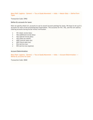 Menu Path: Logistics – General --> Tax on Goods Movement --> India --> Master Data --> Define Form
Types
Transaction Code: SPRO
Define GL accounts for taxes:
Here we specify which G/L accounts to use to record account postings for taxes. We have to set up G/L
accounts for each of the processing keys listed below. The accounts for VS1, VS2, and VS3 are used as
clearing accounts during excise invoice verification.
 VS1 (basic excise duty)
 VS2 (additional excise duty)
 VS3 (special excise duty)
 VS5 (sales tax setoff)
 MWS (central sales tax)
 MW3 (local sales tax)
 ESA (service tax)
 ESE (service tax expense)
Account Determination:
Menu Path: Logistics – General --> Tax on Goods Movement --> India --> Account Determination -->
Define GL accounts for taxes
Transaction Code: OB40
 