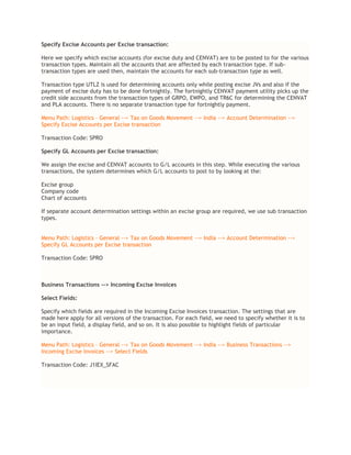 Specify Excise Accounts per Excise transaction:
Here we specify which excise accounts (for excise duty and CENVAT) are to be posted to for the various
transaction types. Maintain all the accounts that are affected by each transaction type. If sub-
transaction types are used then, maintain the accounts for each sub-transaction type as well.
Transaction type UTLZ is used for determining accounts only while posting excise JVs and also if the
payment of excise duty has to be done fortnightly. The fortnightly CENVAT payment utility picks up the
credit side accounts from the transaction types of GRPO, EWPO, and TR6C for determining the CENVAT
and PLA accounts. There is no separate transaction type for fortnightly payment.
Menu Path: Logistics – General --> Tax on Goods Movement --> India --> Account Determination -->
Specify Excise Accounts per Excise transaction
Transaction Code: SPRO
Specify GL Accounts per Excise transaction:
We assign the excise and CENVAT accounts to G/L accounts in this step. While executing the various
transactions, the system determines which G/L accounts to post to by looking at the:
Excise group
Company code
Chart of accounts
If separate account determination settings within an excise group are required, we use sub transaction
types.
Menu Path: Logistics – General --> Tax on Goods Movement --> India --> Account Determination -->
Specify GL Accounts per Excise transaction
Transaction Code: SPRO
Business Transactions --> Incoming Excise Invoices
Select Fields:
Specify which fields are required in the Incoming Excise Invoices transaction. The settings that are
made here apply for all versions of the transaction. For each field, we need to specify whether it is to
be an input field, a display field, and so on. It is also possible to highlight fields of particular
importance.
Menu Path: Logistics – General --> Tax on Goods Movement --> India --> Business Transactions -->
Incoming Excise Invoices --> Select Fields
Transaction Code: J1IEX_SFAC
 