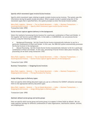 Specify which movement types involve Excise Invoices:
Specify which movement types relating to goods receipts involve excise invoices. The system uses this
information during the goods receipt procedure. When a goods receipt is posted using one of the
movement types that is specified here, the system prompts to enter the excise invoice number.
Menu Path: Logistics – General --> Tax on Goods Movement --> India --> Business Transactions -->
Incoming Excise Invoices --> Specify which movement types involve Excise Invoices
Transaction Code: SPRO
Excise Invoice capture against delivery in the background:
Select the method of processing Excise Invoices for a particular combination of Plant and Vendor, in
the Supplier Self Service system (SRM-SUS). In the table J_1I_BCKEXCSUS, we can process Excise
Invoices using the following methods:
 Background Processing - Set the Create Excise Invoice Automatically indicator to yes for a
particular combination of Plant and Vendor. In this case, the SRM-SUS system automatically processes
the Excise Invoices in the background.
 Manual Processing - Set the Create Excise Invoice Automatically indicator to No for a particular
combination of Plant and Vendor. In this case, processing of Excise Invoice takes place manually. The
processing can be done using transaction J1IEX.
Menu Path: Logistics – General --> Tax on Goods Movement --> India --> Business Transactions -->
Incoming Excise Invoices --> Excise Invoice capture against delivery in the background
Transaction Code: SPRO
Business Transactions --> Outgoing Excise Invoices:
Menu Path: Logistics – General --> Tax on Goods Movement --> India --> Business Transactions -->
Outgoing Excise Invoices --> Pricing Procedure for Factory
Assign billing types to Delivery types:
Here we specify which billing document types you use as a reference for CENVAT utilization and assign
them to the appropriate delivery document types
Menu Path: Logistics – General --> Tax on Goods Movement --> India --> Business Transactions -->
Outgoing Excise Invoices --> Assign billing types to Delivery types
Transaction Code: SPRO
Maintain default excise group and series group:
Here we specify which excise group and series group is to appear in these fields by default. We can
make separate settings for different combinations of sales organization, distribution channel, division,
and shipping point.
 