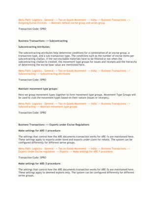 Menu Path: Logistics – General --> Tax on Goods Movement --> India --> Business Transactions -->
Outgoing Excise Invoices --> Maintain default excise group and series group
Transaction Code: SPRO
Business Transactions --> Subcontracting
Subcontracting Attributes:
The subcontracting attributes help determine conditions for a combination of an excise group, a
transaction type, and a sub-transaction type. The conditions such as the number of excise items per
subcontracting challan, if the non-excisable materials have to be filtered or not when the
subcontracting challan is created, the movement type groups for issues and receipts and the hierarchy
of determining the excise base value are mentioned here.
Menu Path: Logistics – General --> Tax on Goods Movement --> India --> Business Transactions -->
Subcontracting --> Subcontracting Attributes
Transaction Code: SPRO
Maintain movement type groups:
Here we group movement types together to form movement type groups. Movement Type Groups will
be used to club the movement types based on their nature (issues or receipts).
Menu Path: Logistics – General --> Tax on Goods Movement --> India --> Business Transactions -->
Subcontracting --> Maintain movement type groups
Transaction Code: SPRO
Business Transactions --> Exports under Excise Regulations
Make settings for ARE-1 procedure:
The settings that control how the ARE documents transaction works for ARE-1s are maintained here.
These settings apply to exports under bond and exports under claim for rebate. The system can be
configured differently for different series groups.
Menu Path: Logistics – General --> Tax on Goods Movement --> India --> Business Transactions -->
Exports Under Excise regulation --> Exports --> Make settings for ARE-1 procedure.
Transaction Code: SPRO
Make settings for ARE-3 procedure:
The settings that control how the ARE documents transaction works for ARE-3s are maintained here.
These settings apply to deemed exports only. The system can be configured differently for different
series groups.
 